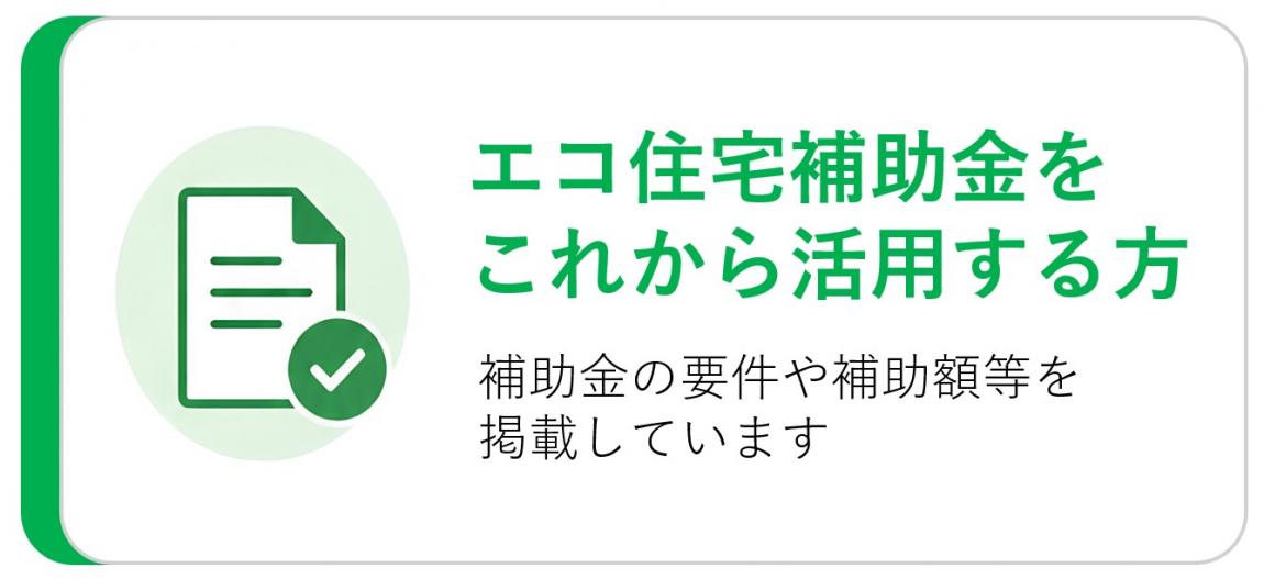 エコ住宅補助金をこれから活用する方　補助金の要件や補助額等を掲載しています
