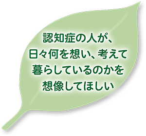 認知症の人が、日々何を想い、考えて暮らしているのかを想像してほしい